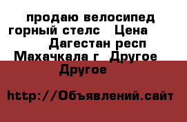 продаю велосипед горный стелс › Цена ­ 4 000 - Дагестан респ., Махачкала г. Другое » Другое   